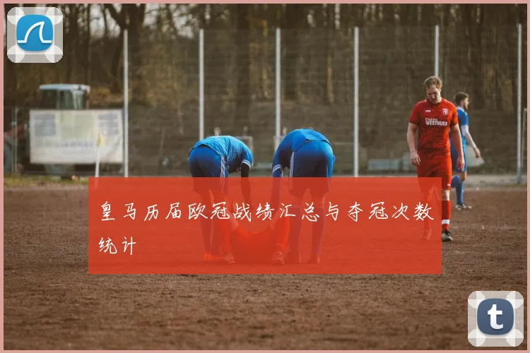 皇马历届欧冠战绩汇总与夺冠次数统计