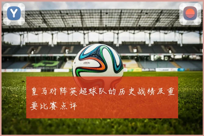 皇马对阵英超球队的历史战绩及重要比赛点评