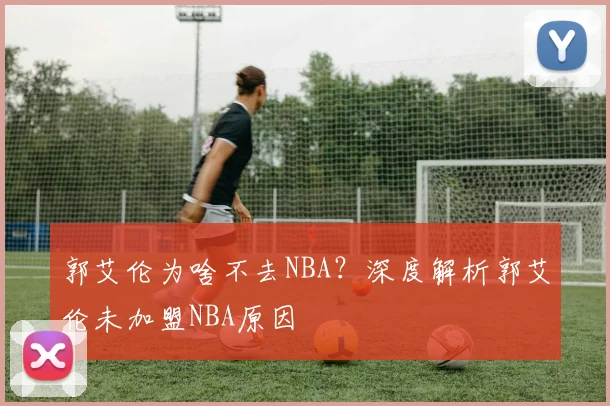 郭艾伦为啥不去NBA？深度解析郭艾伦未加盟NBA原因